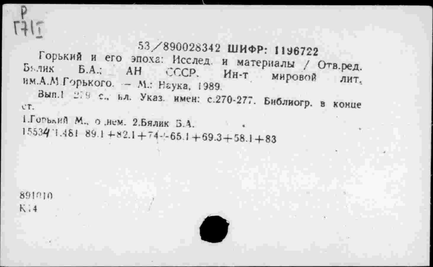 ﻿П1Т
53/890028342 ШИФР: 1196722
Горький и его эпоха: Исслед. и материалы / Отв ред Билик Б.А.: АН ,-гср	. ^сд-
. . ,, г	'	Ин-Т мировой лит
им.А.Л1 Горького. - М.: Наука. 1989.
Зып.1 279 с.. ьл. указ. имен. с.270-277. Библиогр. в конце
1.Г0ПЬлий М„ о .нем. 2.БЯЛИК З.А.
155341.481 89.1 4-82.1+74-'-65 1+69.3+58.1+83
891ЛJ0
К.4